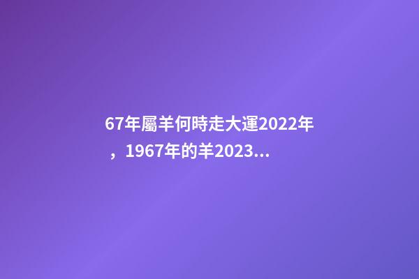 67年屬羊何時走大運2022年，1967年的羊2023年的運勢如何 2022年1967年屬羊運勢，1967年出生的男人在2023年運程怎樣-第1張-觀點-玄機派